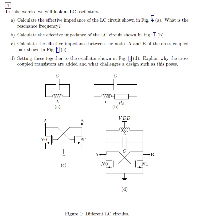 1
In this exercise we will look at LC oscillators.
a) Calculate the effective impedance of the LC circuit shown in Fig. 4 (a). What is the
resonance frequency?
b) Calculate the effective impedance of the LC circuit shown in Fig. 1 (b).
c) Calculate the effective impedance between the nodes A and B of the cross coupled
pair shown in Fig. 1 (c).
d) Setting these together to the oscillator shown in Fig. 1 (d). Explain why the cross
coupled transistors are added and what challenges a design such as this poses.
C
C
A
0000
L
(a)
B
No
N1
0000
L
Rs
(b)
VDD
0000
L
A
(c)
No
C
(d)
Figure 1: Different LC circuits.
B
N1
