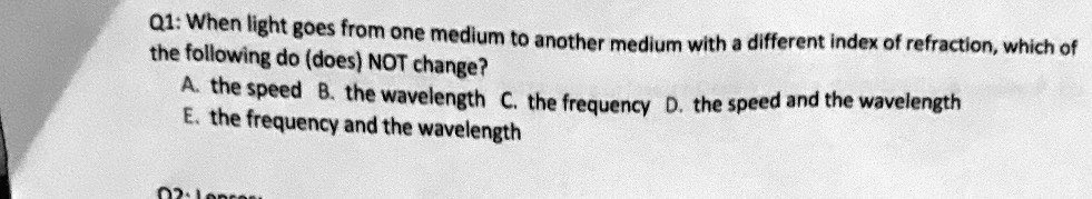 Q1: When light goes from one medium to another medium with a different index of refraction, which of
the following do (does) NOT change?
A. the speed B. the wavelength C. the frequency D. the speed and the wavelength
E. the frequency and the wavelength