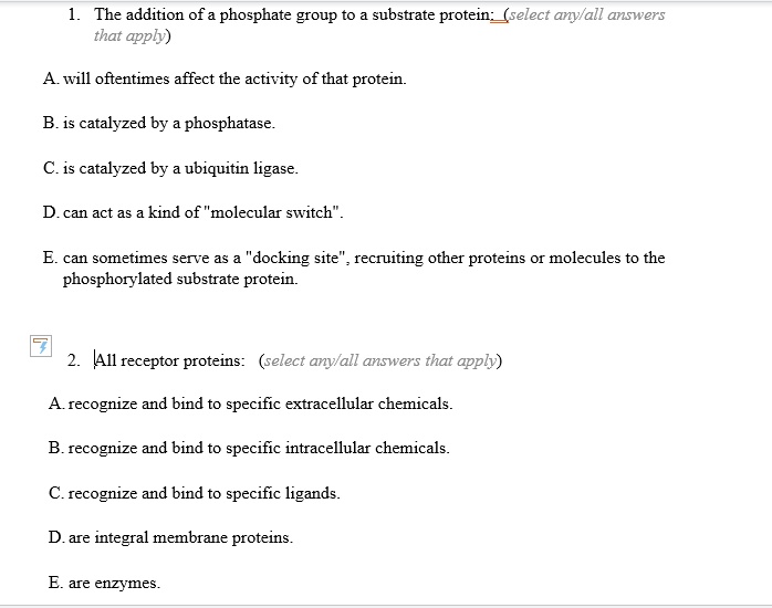 1. The addition of a phosphate group to a substrate protein: (select any/all answers that apply)
A. will oftentimes affect the activity of that protein.
B. is catalyzed by a phosphatase.
C. is catalyzed by a ubiquitin ligase.
D. can act as a kind of "molecular switch".
E. can sometimes serve as a "docking site", recruiting other proteins or molecules to the phosphorylated substrate protein.
2. All receptor proteins: (select any/all answers that apply)
A. recognize and bind to specific extracellular chemicals.
B. recognize and bind to specific intracellular chemicals.
C. recognize and bind to specific ligands.
D. are integral membrane proteins.
E. are enzymes.