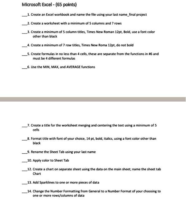 Microsoft Excel - (65 points)
1. Create an Excel workbook and name the file using your last namefinal project
2. Create a worksheet with a minimum of 5 columns and 7 rows
3. Create a minimum of 5 column titles, Times New Roman 12pt, Bold, use a font color
other than black
4. Create a minimum of 7 row titles, Times New Roma 12pt, do not bold
5. Create formulas in no less than 4 cells, these are separate from the functions in #6 and
must be 4 different formulas
6. Use the MIN, MAX, and AVERAGE functions
7. Create a title for the worksheet merging and centering the text using a minimum of 5
cells
8. Format title with font of your choice, 14 pt, bold, italics, using a font color other than
black
9. Rename the Sheet Tab using your last name
10. Apply color to Sheet Tab
12. Create a chart on separate sheet using the data on the main sheet; name the sheet tab
Chart
13. Add Sparklines to one or more pieces of data
14. Change the Number Formatting from General to a Number Format of your choosing to
one or more rows/columns of data