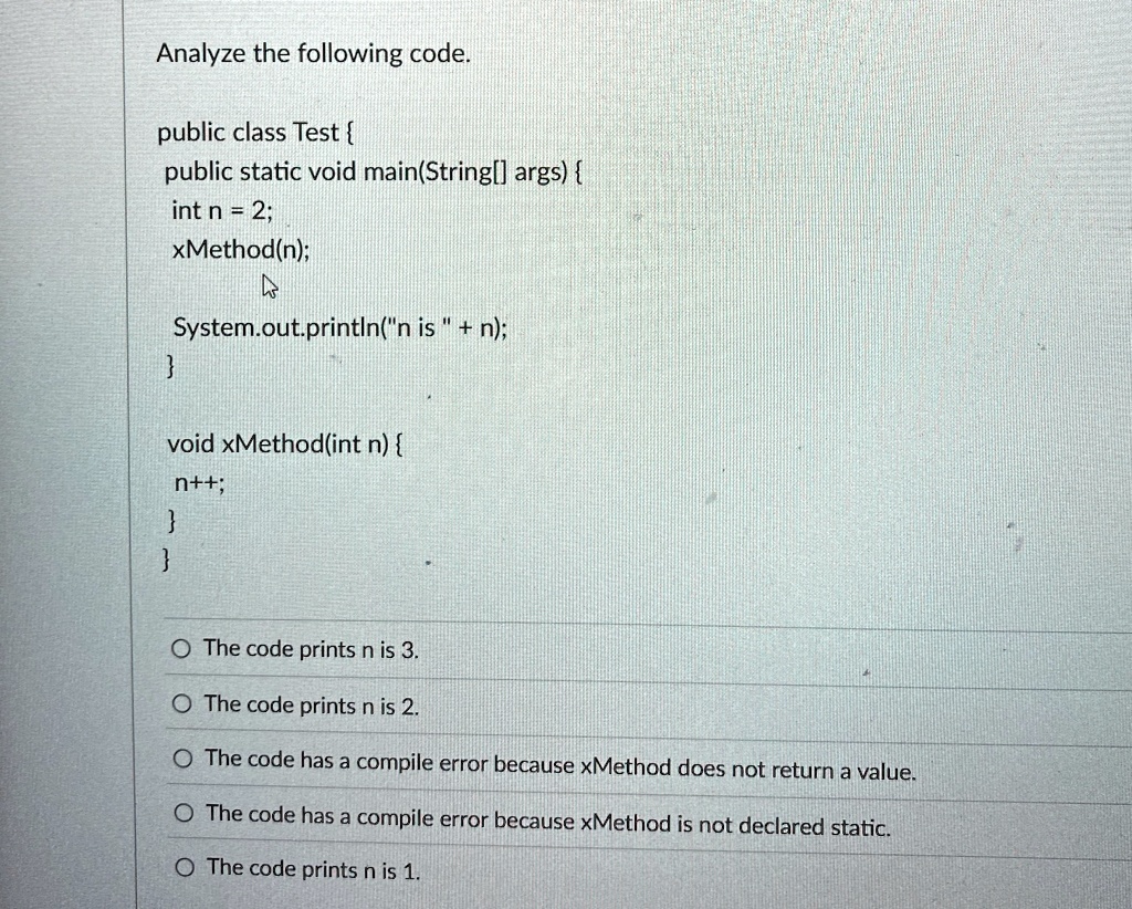 analyze the following code public class test public static void mainstring args int n 2 xmethodn systemoutprintlnn is n void xmethodint n n the code prints n is 3 the code prints n is 2 the  72788