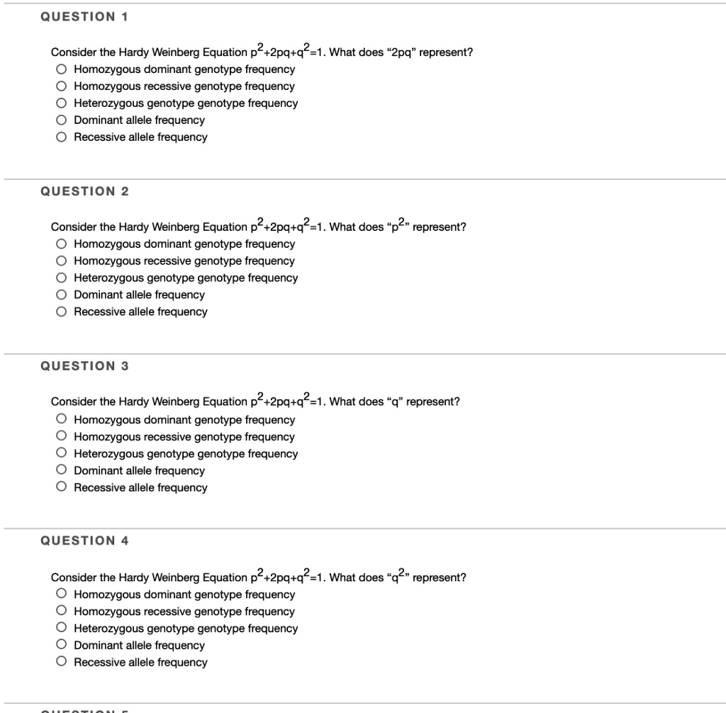 Consider the Hardy Weinberg Equation p^2+2pq+q^2=1. What does "2pq" represent?
Homozygous dominant genotype frequency
Homozygous recessive genotype frequency
Heterozygous genotype genotype frequency
Dominant allele frequency
Recessive allele frequency

Consider the Hardy Weinberg Equation p^2+2pq+q^2=1. What does "p^2" represent?
Homozygous dominant genotype frequency
Homozygous recessive genotype frequency
Heterozygous genotype genotype frequency
Dominant allele frequency
Recessive allele frequency

Consider the Hardy Weinberg Equation p^2+2pq+q^2=1. What does "q" represent?
Homozygous dominant genotype frequency
Homozygous recessive genotype frequency
Heterozygous genotype genotype frequency
Dominant allele frequency
Recessive allele frequency

Consider the Hardy Weinberg Equation p^2+2pq+q^2=1. What does "q^2" represent?
Homozygous dominant genotype frequency
Homozygous recessive genotype frequency
Heterozygous genotype genotype frequency
Dominant allele frequency
Recessive allele frequency