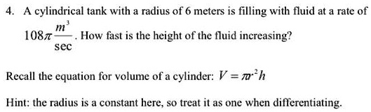4. A cylindrical tank with a radius of 6 meters is filling with fluid at a rate of 108? m³/sec. How fast is the height of the fluid increasing?

Recall the equation for volume of a cylinder: V = ?r²h

Hint: the radius is a constant here, so treat it as one when differentiating.
