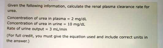 Given the following information, calculate the renal plasma clearance rate for
urea.
Concentration of urea in plasma = 2 mg/dL
Concentration of urea in urine = 10 mg/dL
Rate of urine output = 3 mL/min
(For full credit, you must give the equation used and include correct units in
the answer.)