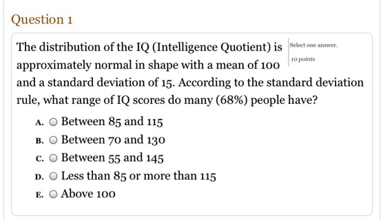Question 1
The distribution of the IQ (Intelligence Quotient) is approximately normal in shape with a mean of 100 and a standard deviation of 15. According to the standard deviation rule, what range of IQ scores do many (68%) people have?
A. Between 85 and 115
B. Between 70 and 130
C. Between 55 and 145
D. Less than 85 or more than 115
E. Above 100