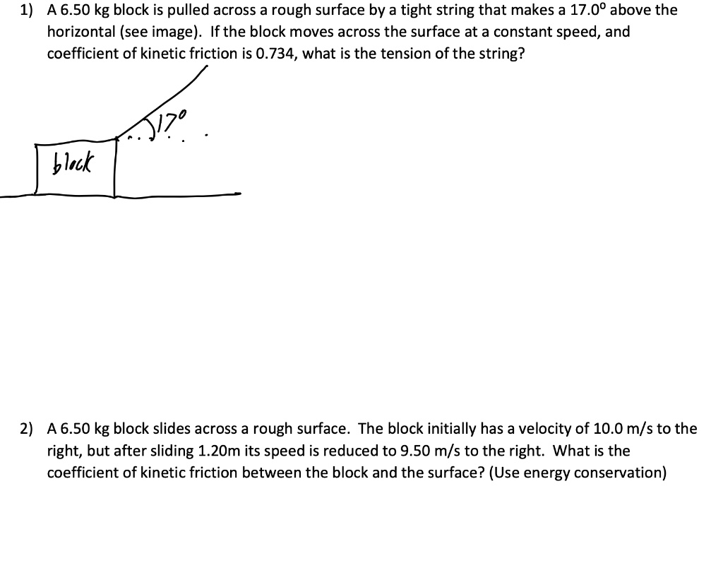 1) A 6.50 kg block is pulled across a rough surface by a tight string that makes a 17.0º above the horizontal (see image). If the block moves across the surface at a constant speed, and coefficient of kinetic friction is 0.734, what is the tension of the string?

2) A 6.50 kg block slides across a rough surface. The block initially has a velocity of 10.0 m/s to the right, but after sliding 1.20m its speed is reduced to 9.50 m/s to the right. What is the coefficient of kinetic friction between the block and the surface? (Use energy conservation)