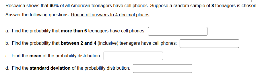 Research shows that 6 0 % of all American teenagers have cell phones. Suppose a random sample of 8 teenagers is chosen.
Answer the following questions. Round all answers to 4 decimal places.
a. Find the probability that more than 6 teenagers have cell phones: □
b. Find the probability that between 2 and 4 (inclusive) teenagers have cell phones: □
c. Find the mean of the probability distribution: □
d. Find the standard deviation of the probability distribution: □