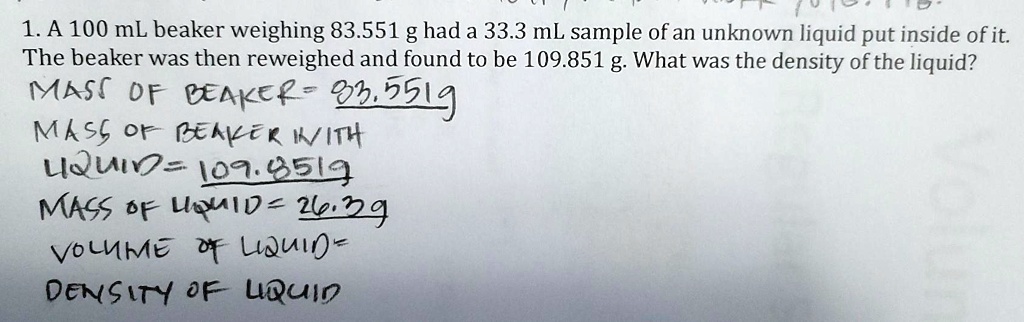 1. A 100 mL beaker weighing 83.551 g had a 33.3 mL sample of an unknown liquid put inside of it. The beaker was then reweighed and found to be 109.851 g. What was the density of the liquid? MASS OF BEAKER= 83.551g MASS OF BEAKER WITH LIQUID= 109.851g MASS OF LIQUID= 26.3g VOLUME OF LIQUID= DENSITY OF LIQUID