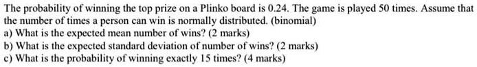 The probability of winning the top prize on a Plinko board is 0.24. The game is played 50 times. Assume that the number of times a person can win is normally distributed. (binomial)
a) What is the expected mean number of wins? (2 marks)
b) What is the expected standard deviation of number of wins? (2 marks)
c) What is the probability of winning exactly 15 times? (4 marks)