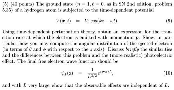 (5) (40 points) The ground state (n = 1, l = 0, as in SN 2nd edition, problem 5.35) of a hydrogen atom is subjected to the time-dependent potential 
    V(x, t) = V0 cos(kz - ω t).
 Using time-dependent perturbation theory, obtain an expression for the transition rate at which the electron is emitted with momentum p. Show, in particular, how you may compute the angular distribution of the ejected electron (in terms of θ and ϕ with respect to the z axis). Discuss briefly the similarities and the differences between this problem and the (more realistic) photoelectric effect. The final free electron wave function should be 
    (x) = (1)/(L^3/2)e^i p · x/ħ,
 and with L very large, show that the observable effects are independent of L.