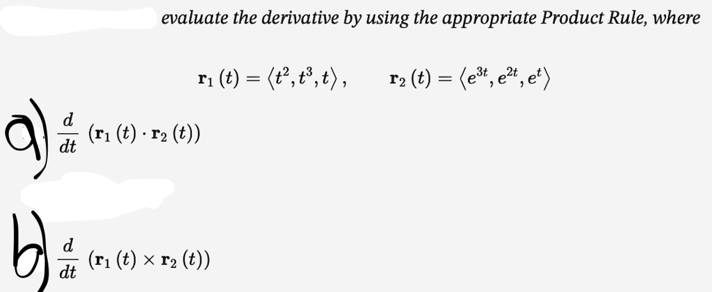 evaluate the derivative by using the appropriate Product Rule, where

r1(t) = <t^2, t^3, t>, r2(t) = <e^3t, e^2t, e^t>

a) d/dt (r1(t) ? r2(t))

b) d/dt (r1(t) % r2(t))
