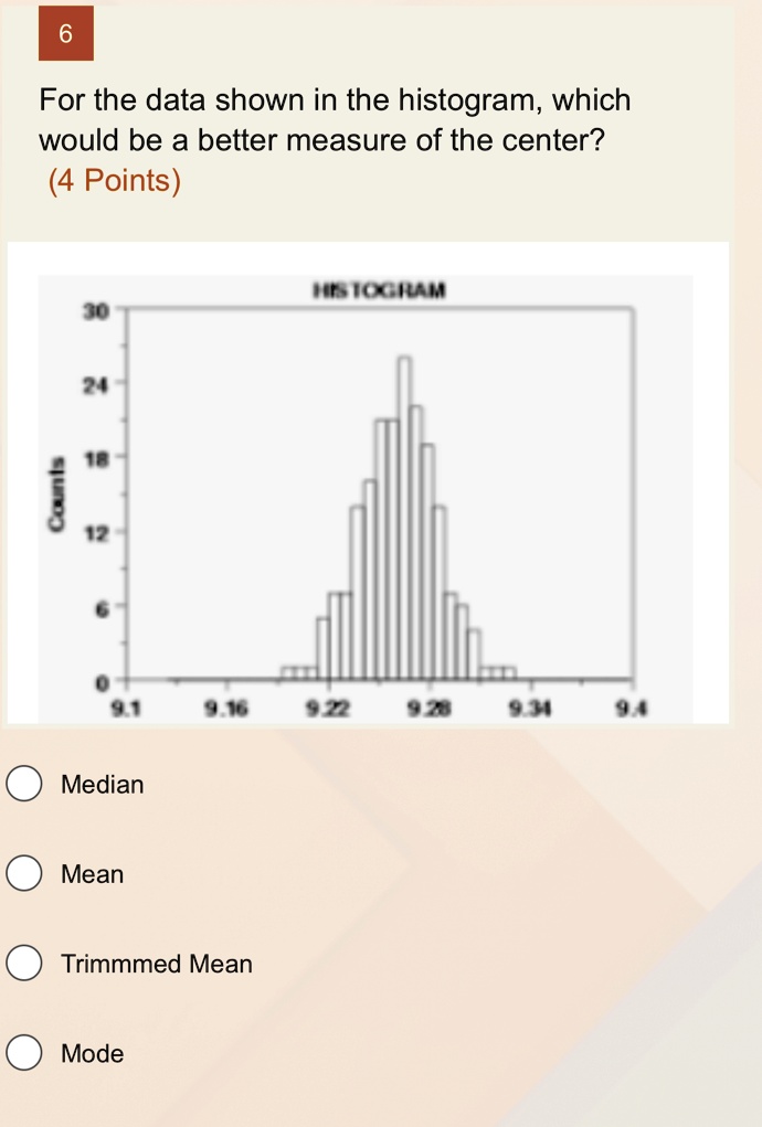 Counts
6
For the data shown in the histogram, which
would be a better measure of the center?
(4 Points)
HISTOGRAM
30
24
18
12
6
0
9.1 9.16 9.22 9.28 9.34 9.4
Median
Mean
Trimmmed Mean
Mode