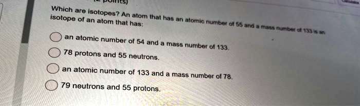 Which are isotopes? An atom that has an atomic number of 55 and a mass number of 133 is an isotope of an atom that has:
an atomic number of 54 and a mass number of 133.
78 protons and 55 neutrons.
an atomic number of 133 and a mass number of 78.
79 neutrons and 55 protons.