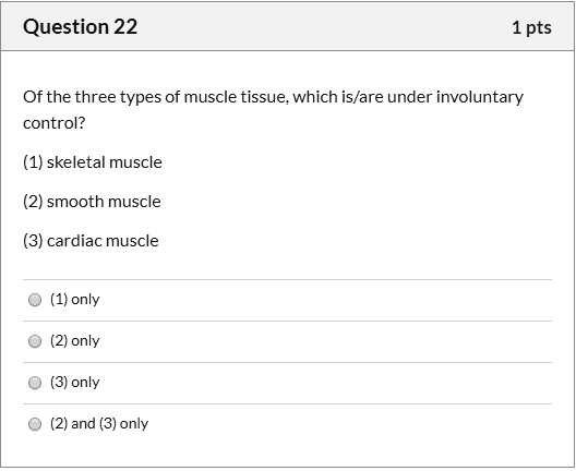 Of the three types of muscle tissue, which is/are under involuntary control?

(1) skeletal muscle
(2) smooth muscle
(3) cardiac muscle

(1) only
(2) only
(3) only
(2) and (3) only