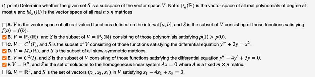 Determine whether the given set S is a subspace of the vector space V. Note: Pn(R) is the vector space of all real polynomials of degree at most n and Mn(R) is the vector space of all real n x n matrices

A. V is the vector space of all real-valued functions defined on the interval [a, b], and S is the subset of V consisting of those functions satisfying f(a) = f(b).
B. V = P5(R), and S is the subset of V = P5(R) consisting of those polynomials satisfying p(1) > p(0).
C. V = C^3(I), and S is the subset of V consisting of those functions satisfying the differential equation y”' + 2y = x^2.
D. V = Mn(R), and S is the subset of all skew-symmetric matrices.
E. V = C^2(I), and S is the subset of V consisting of those functions satisfying the differential equation y” - 4y' + 3y = 0.
F. V = R^n, and S is the set of solutions to the homogeneous linear system Ax = 0 where A is a fixed m x n matrix.
G. V = R^5, and S is the set of vectors (x1, x2, x3) in V satisfying x1 - 4x2 + x3 = 3.