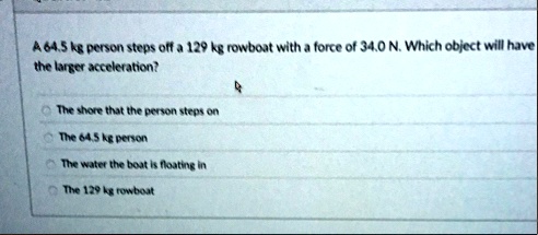a 645 kg person steps off a 129 kg rowboat with a force of 340 n which object will have the larger acceleration the shore that the person steps on the 645 kg person the water the boat is flo 25647