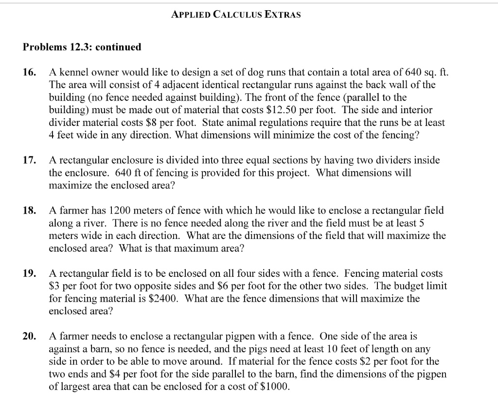 APPLIED CALCULUS EXTRAS

Problems 12.3: continued

16. A kennel owner would like to design a set of dog runs that contain a total area of 640 sq. ft. The area will consist of 4 adjacent identical rectangular runs against the back wall of the building (no fence needed against building). The front of the fence (parallel to the building) must be made out of material that costs 12.50 per foot. The side and interior divider material costs8 per foot. State animal regulations require that the runs be at least 4 feet wide in any direction. What dimensions will minimize the cost of the fencing?

17. A rectangular enclosure is divided into three equal sections by having two dividers inside the enclosure. 640 ft of fencing is provided for this project. What dimensions will maximize the enclosed area?

18. A farmer has 1200 meters of fence with which he would like to enclose a rectangular field along a river. There is no fence needed along the river and the field must be at least 5 meters wide in each direction. What are the dimensions of the field that will maximize the enclosed area? What is that maximum area?

19. A rectangular field is to be enclosed on all four sides with a fence. Fencing material costs 3 per foot for two opposite sides and6 per foot for the other two sides. The budget limit for fencing material is 2400. What are the fence dimensions that will maximize the enclosed area?

20. A farmer needs to enclose a rectangular pigpen with a fence. One side of the area is against a barn, so no fence is needed, and the pigs need at least 10 feet of length on any side in order to be able to move around. If material for the fence costs2 per foot for the two ends and 4 per foot for the side parallel to the barn, find the dimensions of the pigpen of largest area that can be enclosed for a cost of1000.