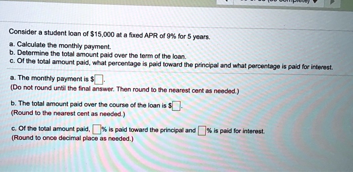 Consider a student loan of 15,000 at a fixed APR of 9% for 5 years. a. Calculate the monthly payment. b. Determine the total amount paid over the term of the loan. c. Of the total amount paid, what percentage is paid toward the principal and what percentage is paid for interest. a. The monthly payment is $. (Do not round until the final answer. Then round to the nearest cent as needed.) b. The total amount paid over the course of the loan is $. (Round to the nearest cent as needed.) c. Of the total amount paid, % is paid toward the principal and % is paid for interest. (Round to once decimal place as needed.)