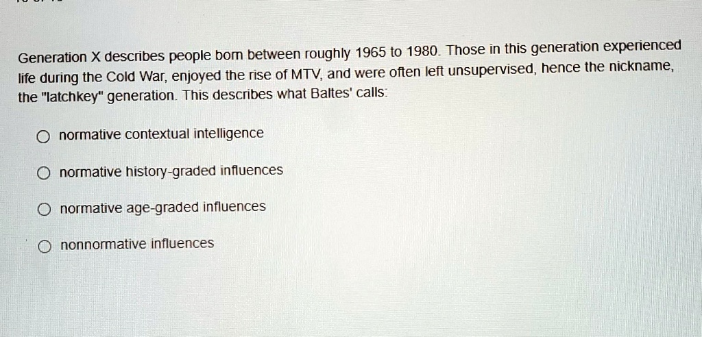 Generation X describes people born between roughly 1965 to 1980. Those in this generation experienced life during the Cold War, enjoyed the rise of MTV, and were often left unsupervised, hence the nickname, the "latchkey" generation. This describes what Baltes' calls:

normative contextual intelligence
normative history-graded influences
normative age-graded influences
nonnormative influences