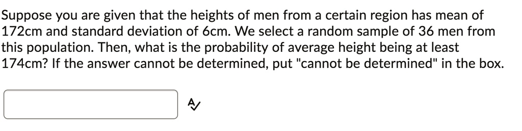Suppose you are given that the heights of men from a certain region has mean of 172cm and standard deviation of 6cm. We select a random sample of 36 men from this population. Then, what is the probability of average height being at least 174cm? If the answer cannot be determined, put "cannot be determined" in the box.