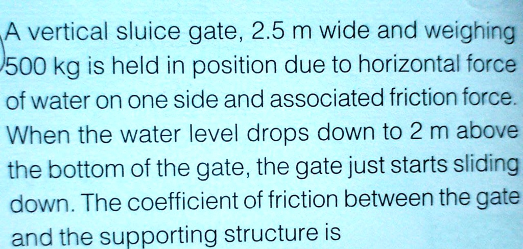 A vertical sluice gate, 2.5 m wide and weighing
500 kg is held in position due to horizontal force
of water on one side and associated friction force.
When the water level drops down to 2 m above
the bottom of the gate, the gate just starts sliding
down. The coefficient of friction between the gate
and the supporting structure is