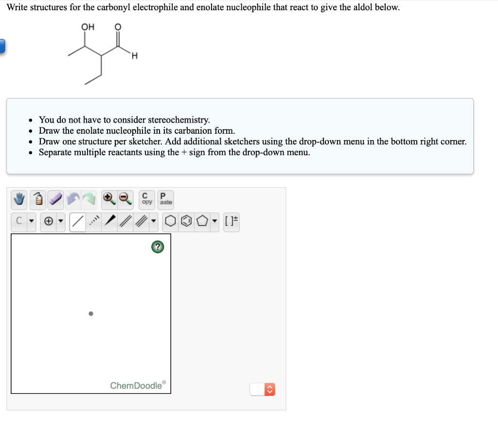 Write structures for the carbonyl electrophile and enolate nucleophile that react to give the aldol below.

• You do not have to consider stereochemistry.
• Draw the enolate nucleophile in its carbanion form.
• Draw one structure per sketcher. Add additional sketchers using the drop-down menu in the bottom right corner.
• Separate multiple reactants using the + sign from the drop-down menu.