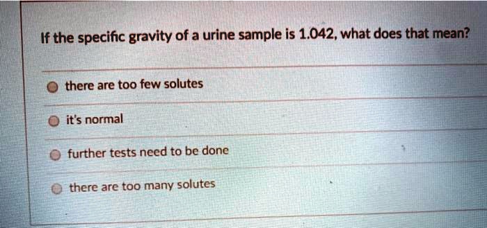 If the specific gravity of a urine sample is 1.042, what does that mean?
there are too few solutes
it's normal
further tests need to be done
there are too many solutes