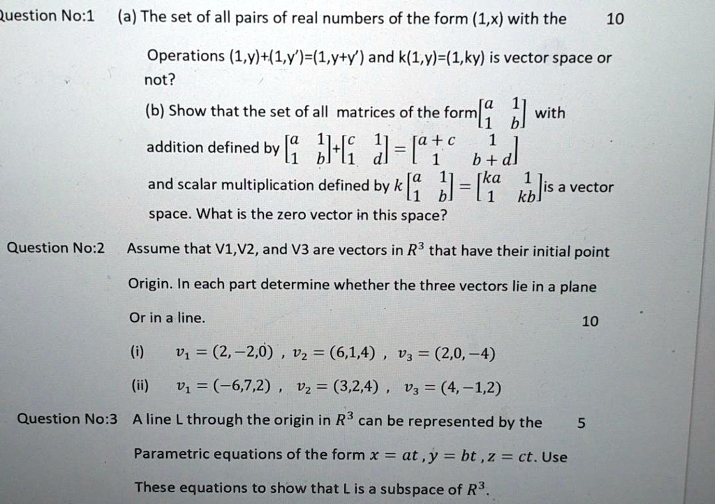 Question No:1 (a) The set of all pairs of real numbers of the form (1,x) with the
Operations (1,y)+(1,y')=(1,y+y') and k(1,y)=(1,ky) is vector space or not?
(b) Show that the set of all matrices of the form [a 1; 1 b] with
addition defined by [a 1; 1 b]+[c 1; 1 d] = [a+c 1; 1 b+d]
and scalar multiplication defined by k [a 1; 1 b] = [ka 1; 1 kb] is a vector
space. What is the zero vector in this space?
Question No:2 Assume that V1,V2, and V3 are vectors in R^3 that have their initial point
Origin. In each part determine whether the three vectors lie in a plane
Or in a line.
(i) v1 = (2,-2,0) , v2 = (6,1,4) , v3 = (2,0,-4)
(ii) v1 = (-6,7,2) , v2 = (3,2,4) , v3 = (4,-1,2)
Question No:3 A line L through the origin in R^3 can be represented by the
Parametric equations of the form x = at , y = bt , z = ct. Use
These equations to show that L is a subspace of R^3.