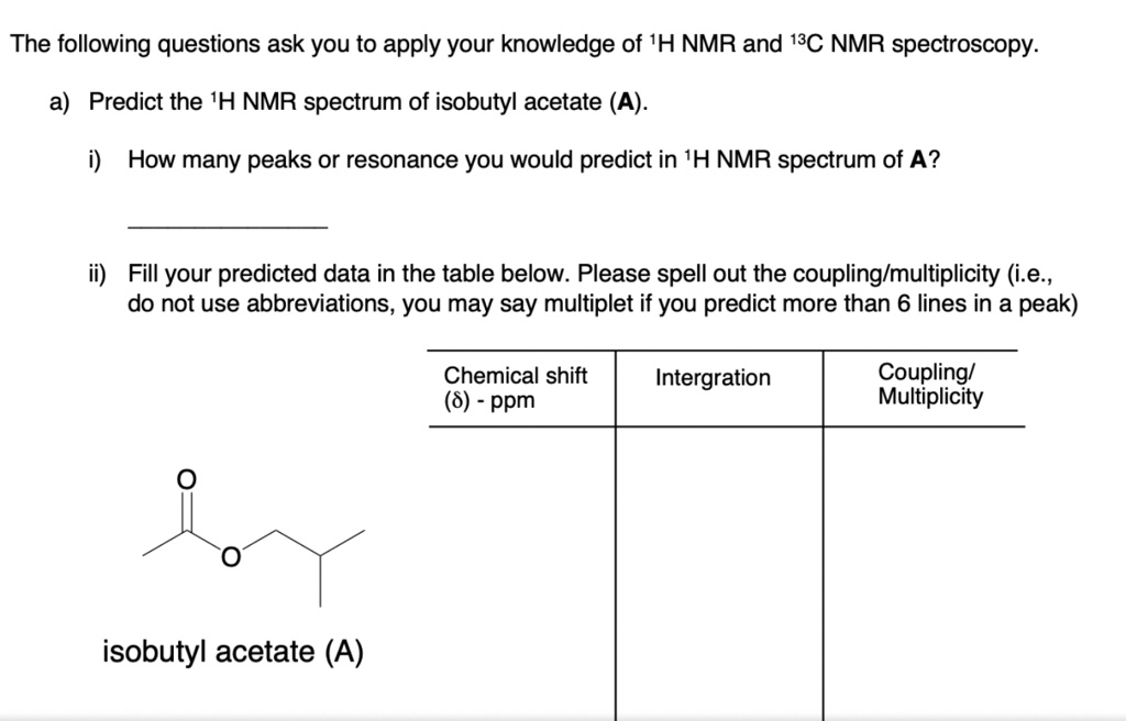 The following questions ask you to apply your knowledge of 1H NMR and 13C NMR spectroscopy.
a) Predict the 1H NMR spectrum of isobutyl acetate (A).
i) How many peaks or resonance you would predict in 1H NMR spectrum of A?
ii) Fill your predicted data in the table below. Please spell out the coupling/multiplicity (i.e., do not use abbreviations, you may say multiplet if you predict more than 6 lines in a peak)
Chemical shift (?) - ppm
Intergration
Coupling/Multiplicity
isobutyl acetate (A)