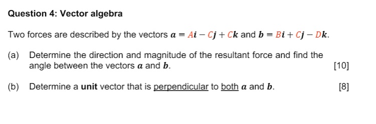 Question 4: Vector algebra
Two forces are described by the vectors a = Ai - Cj + Ck and b = Bi + Cj - Dk.
(a) Determine the direction and magnitude of the resultant force and find the angle between the vectors a and b. [10]
(b) Determine a unit vector that is perpendicular to both a and b. [8]