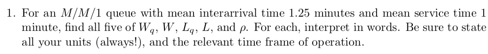 1. For an M/M/1 queue with mean interarrival time 1.25 minutes and mean service time 1 minute, find all five of Wq, W, Lq, L, and ?. For each, interpret in words. Be sure to state all your units (always!), and the relevant time frame of operation.