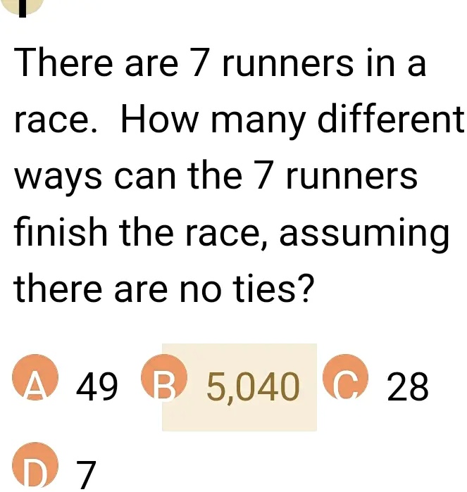 There are 7 runners in a race. How many different ways can the 7 runners finish the race, assuming there are no ties?
A 49 B 5,040 C 28 D 7