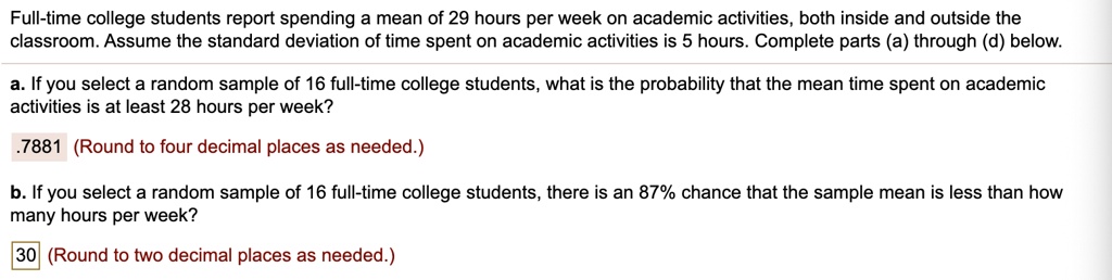 Full-time college students report spending a mean of 29 hours per week on academic activities, both inside and outside the classroom. Assume the standard deviation of time spent on academic activities is 5 hours. Complete parts (a) through (d) below.

a. If you select a random sample of 16 full-time college students, what is the probability that the mean time spent on academic activities is at least 28 hours per week?

.7881 (Round to four decimal places as needed.)

b. If you select a random sample of 16 full-time college students, there is an 87% chance that the sample mean is less than how many hours per week?

30 (Round to two decimal places as needed.)