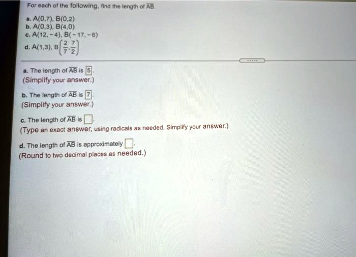 For each of the following, find the length of AB.
a. A(0,7), B(0,2)
b. A(0,3), B(4,0)
c. A(12,-4), B(-17,-6)
d. A(1,3), B((2)/(7), (-6)/(2))
a. The length of AB is 5.
(Simplify your answer.)
b. The length of AB is 7.
(Simplify your answer.)
c. The length of AB is 
(Type an exact answer, using radicals as needed. Simplify your answer.)
d. The length of AB is approximately 
(Round to two decimal places as needed.)