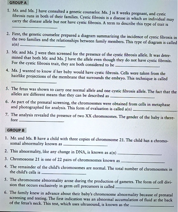 GROUP A
1. Mr. and Ms. J have consulted a genetic counselor. Ms. J is 8 weeks pregnant, and cystic fibrosis runs in both of their families. Cystic fibrosis is a disease in which an individual may carry the disease allele but not have cystic fibrosis. A term to describe this type of trait is
2. First, the genetic counselor prepared a diagram summarizing the incidence of cystic fibrosis in the two families and the relationships between family members. This type of diagram is called a(n)
3. Mr. and Ms. J were then screened for the presence of the cystic fibrosis allele. It was determined that both Mr. and Ms. J have the allele even though they do not have cystic fibrosis. For the cystic fibrosis trait, they are both considered to be
4. Ms. J wanted to know if her baby would have cystic fibrosis. Cells were taken from the hairlike projections of the membrane that surrounds the embryo. This technique is called
5. The fetus was shown to carry one normal allele and one cystic fibrosis allele. The fact that the alleles are different means that they can be described as
6. As part of the prenatal screening, the chromosomes were obtained from cells in metaphase and photographed for analysis. This form of evaluation is called a(n)
7. The analysis revealed the presence of two XX chromosomes. The gender of the baby is therefore

GROUP B
1. Mr. and Ms. B have a child with three copies of chromosome 21. The child has a chromosomal abnormality known as
2. This abnormality, like any change in DNA, is known as a(n)
3. Chromosome 21 is one of 22 pairs of chromosomes known as
4. The remainder of the child's chromosomes are normal. The total number of chromosomes in the child's cells is
5. The chromosome abnormality arose during the production of gametes. The form of cell division that occurs exclusively in germ cell precursors is called
6. The family knew in advance about their baby's chromosome abnormality because of prenatal screening and testing. The first indication was an abnormal accumulation of fluid at the back of the fetus's neck. This test, which uses ultrasound, is known as the