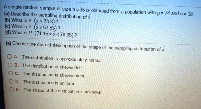 A simple random sample of size n = 36 is obtained from a population with µ = 74 and ? = 18. (a) Describe the sampling distribution of x?. (b) What is P (x? > 78.8) ? (c) What is P (x? ? 67.55) ? (d) What is P (71.15 < x? < 78.95) ? (a) Choose the correct description of the shape of the sampling distribution of x?. A. The distribution is approximately normal. B. The distribution is skewed left. C. The distribution is skewed right. D. The distribution is uniform. E. The shape of the distribution is unknown.