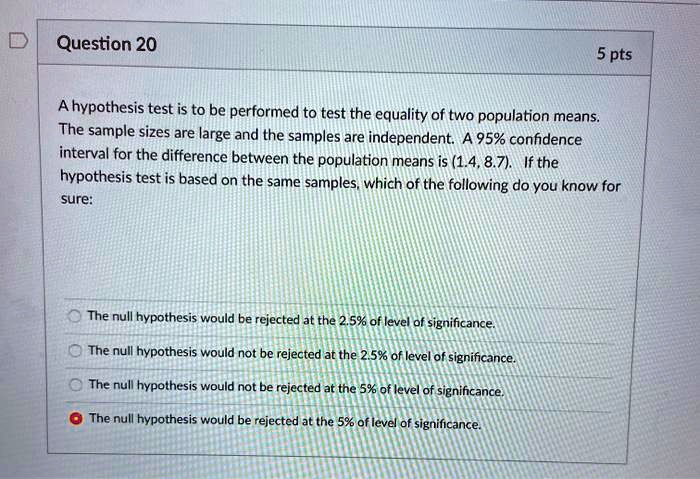 Question 20
5 pts
A hypothesis test is to be performed to test the equality of two population means. The sample sizes are large and the samples are independent. A 95% confidence interval for the difference between the population means is (1.4, 8.7). If the hypothesis test is based on the same samples, which of the following do you know for sure:
The null hypothesis would be rejected at the 2.5% of level of significance.
The null hypothesis would not be rejected at the 2.5% of level of significance.
The null hypothesis would not be rejected at the 5% of level of significance.
The null hypothesis would be rejected at the 5% of level of significance.