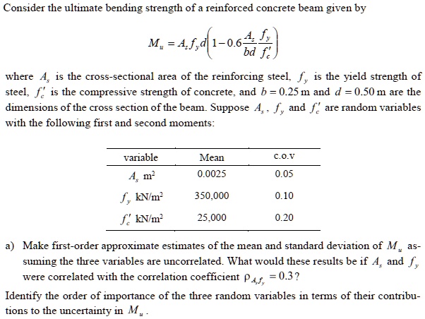 Consider the ultimate bending strength of a reinforced concrete beam given by
Mu = Asfyd(1 - 0.6(Asfy / bdf'c))
where As is the cross-sectional area of the reinforcing steel, fy is the yield strength of steel, f'c is the compressive strength of concrete, and b = 0.25 m and d = 0.50 m are the dimensions of the cross section of the beam. Suppose As, fy, and f'c are random variables with the following first and second moments:

variable Mean c.o.v
As m^2 0.0025 0.05
fy kN/m^2 350,000 0.10
f'c kN/m^2 25,000 0.20

a) Make first-order approximate estimates of the mean and standard deviation of Mu assuming the three variables are uncorrelated. What would these results be if As and fy were correlated with the correlation coefficient pAs,fy = 0.3?
Identify the order of importance of the three random variables in terms of their contributions to the uncertainty in Mu.