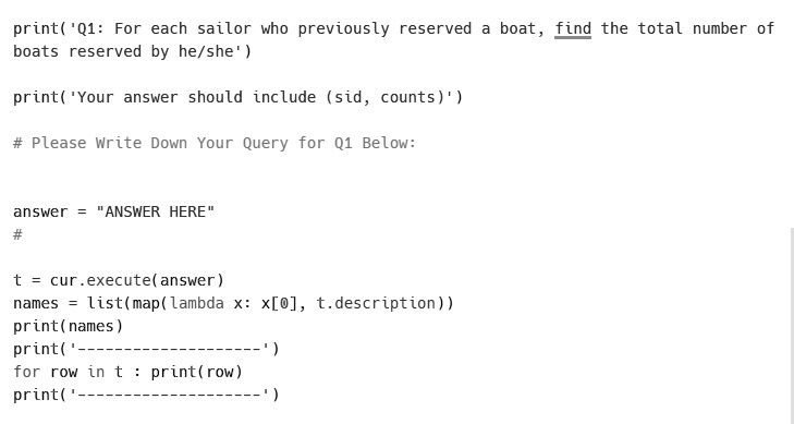 print('Q1: For each sailor who previously reserved a boat, find the total number of
boats reserved by he/she')

print('Your answer should include (sid, counts)')

# Please Write Down Your Query for Q1 Below:


answer = "ANSWER HERE"
#

t = cur.execute(answer)
names = list(map(lambda x: x[0], t.description))
print(names)
print('————————')
for row in t : print(row)
print('————————')