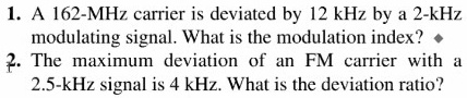 1. A 162-MHz carrier is deviated by 12 kHz by a 2-kHz
modulating signal. What is the modulation index?
2. The maximum deviation of an FM carrier with a
2.5-kHz signal is 4 kHz. What is the deviation ratio?