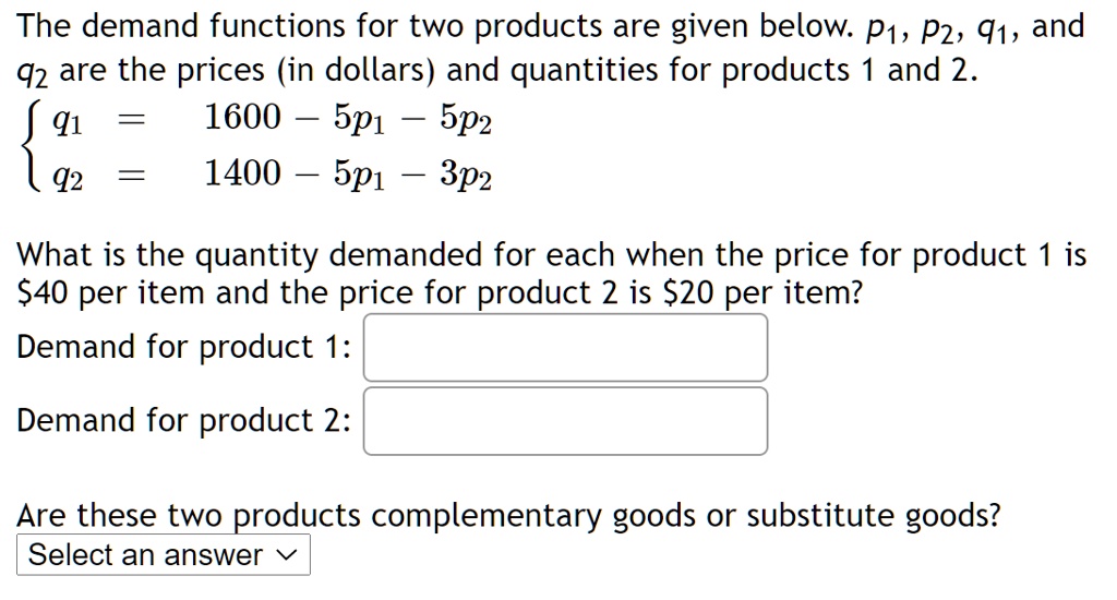 The demand functions for two products are given below. p1, p2, q1, and q2 are the prices (in dollars) and quantities for products 1 and 2.
 q1 = 1600 - 5p1 - 5p2
 q2 = 1400 - 5p1 - 3p2
What is the quantity demanded for each when the price for product 1 is 40 per item and the price for product 2 is20 per item?
Demand for product 1:
Demand for product 2:
Are these two products complementary goods or substitute goods? Select an answer