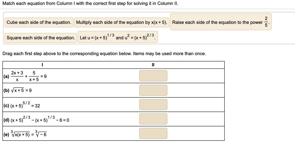 Match each equation from Column I with the correct first step for solving it in Column II.
Cube each side of the equation. Multiply each side of the equation by x(x + 5). Raise each side of the equation to the power (2)/(5).
Square each side of the equation. Let u = (x + 5)^1/3 and u^2 = (x + 5)^2/3.
Drag each first step above to the corresponding equation below. Items may be used more than once.
(2x + 3)/(x) + (5)/(x + 5) = 9
√(x + 5) = 9
(x + 5)^5/2 = 32
(x + 5)^2/3 - (x + 5)^1/3 - 6 = 0
√(x(x + 5)) = √(-6)