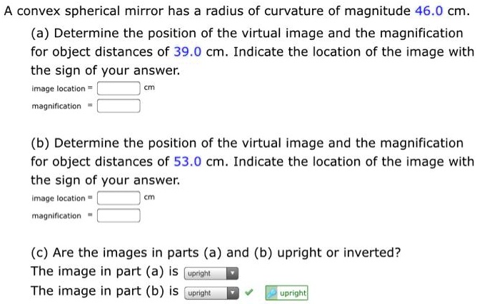 A convex spherical mirror has a radius of curvature of magnitude 46.0 cm.
(a) Determine the position of the virtual image and the magnification for object distances of 39.0 cm. Indicate the location of the image with the sign of your answer.
image location =  cm
magnification = 
(b) Determine the position of the virtual image and the magnification for object distances of 53.0 cm. Indicate the location of the image with the sign of your answer.
image location =  cm
magnification = 
(c) Are the images in parts (a) and (b) upright or inverted?
The image in part (a) is upright
The image in part (b) is upright
