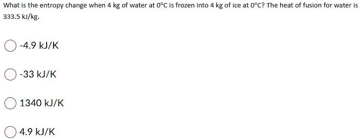 What is the entropy change when 4 kg of water at 0°C is frozen into 4 kg of ice at 0°C? The heat of fusion for water is 333.5 kJ/kg.

-4.9 kJ/K
-33 kJ/K
1340 kJ/K
4.9 kJ/K