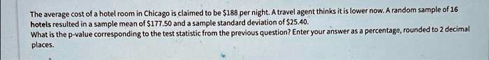 The average cost of a hotel room in Chicago is claimed to be 188 per night. A travel agent thinks it is lower now. A random sample of 16 hotels resulted in a sample mean of177.50 and a sample standard deviation of 25.40. What is the p-value corresponding to the test statistic from the previous question? Enter your answer as a percentage, rounded to 2 decimal places.