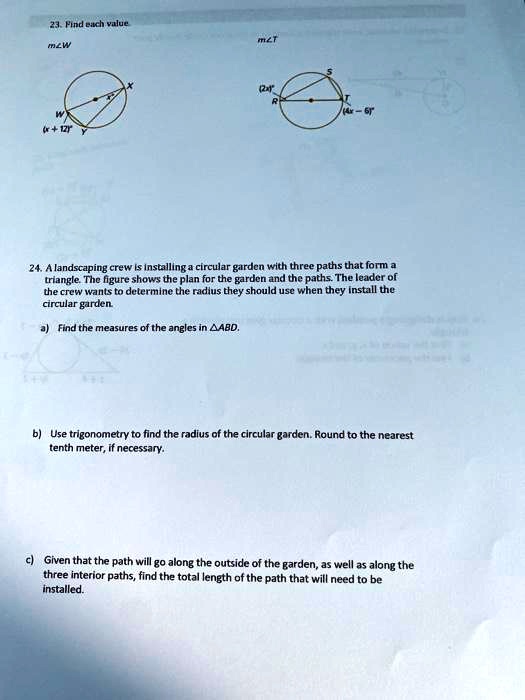 23. Find each value.
m?W
m?T
24. A landscaping crew is installing a circular garden with three paths that form a triangle. The figure shows the plan for the garden and the paths. The leader of the crew wants to determine the radius they should use when they install the circular garden.
a) Find the measures of the angles in ?ABD.
b) Use trigonometry to find the radius of the circular garden. Round to the nearest tenth meter, if necessary.
c) Given that the path will go along the outside of the garden, as well as along the three interior paths, find the total length of the path that will need to be installed.