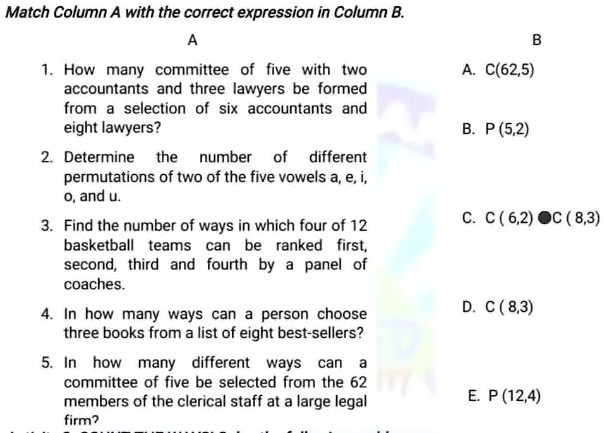 Match Column A with the correct expression in Column B.
A
1. How many committee of five with two
accountants and three lawyers be formed
from a selection of six accountants and
eight lawyers?
2. Determine the number of different
permutations of two of the five vowels a, e, i,
o, and u.
3. Find the number of ways in which four of 12
basketball teams can be ranked first,
second, third and fourth by a panel of
coaches.
4. In how many ways can a person choose
three books from a list of eight best-sellers?
5. In how many different ways
can a
committee of five be selected from the 62
members of the clerical staff at a large legal
firm?
B
A. C(62,5)
B. P (5,2)
C. C (6,2) C (8,3)
D. C (8,3)
E. P (12,4)