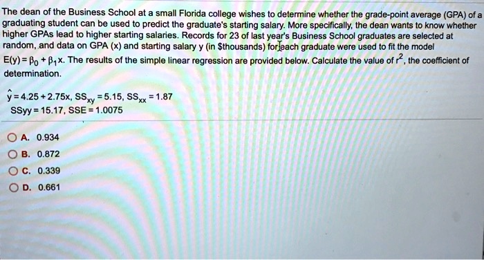 The dean of the Business School at a small Florida college wishes to determine whether the grade-point average (GPA) of a graduating student can be used to predict the graduate's starting salary. More specifically, the dean wants to know whether higher GPAs lead to higher starting salaries. Records for 23 of last year's Business School graduates are selected at random, and data on GPA (x) and starting salary y (in thousands) for each graduate were used to fit the model E(y) = ?? + ??x. The results of the simple linear regression are provided below. Calculate the value of r², the coefficient of determination.

y? = 4.25 + 2.75x, SSxy = 5.15, SSxx = 1.87
SSyy = 15.17, SSE = 1.0075

A. 0.934
B. 0.872
C. 0.339
D. 0.661