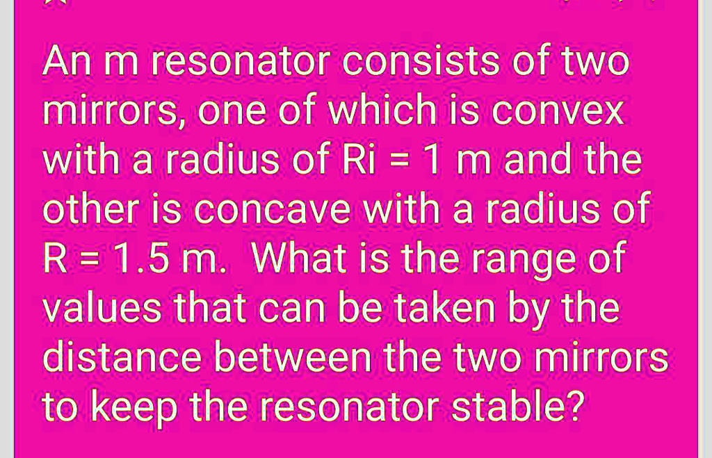 An m resonator consists of two mirrors, one of which is convex with a radius of R1 = 1 m and the other is concave with a radius of R2 = 1.5 m. What is the range of values that can be taken by the distance between the two mirrors to keep the resonator stable?