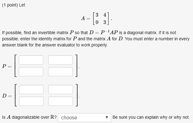 Let
A = eginbmatrix 3     4  0     3 endbmatrix.
If possible, find an invertible matrix P so that D = P^-1AP is a diagonal matrix. If it is not possible, enter the identity matrix for P and the matrix A for D. You must enter a number in every answer blank for the answer evaluator to work properly.
P = eginbmatrix Box     Box  Box     Box endbmatrix.
D = eginbmatrix Box     Box  Box     Box endbmatrix.
Is A diagonalizable over mathbbR? choose Be sure you can explain why or why not.
